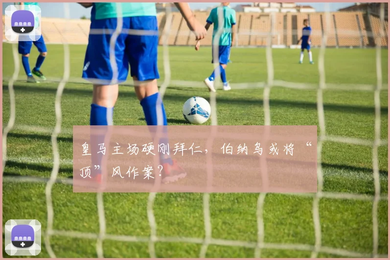 皇马主场硬刚拜仁，伯纳乌或将“顶”风作案？