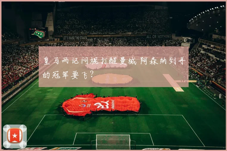 皇马两记闷棍打醒曼城 阿森纳到手的冠军要飞？